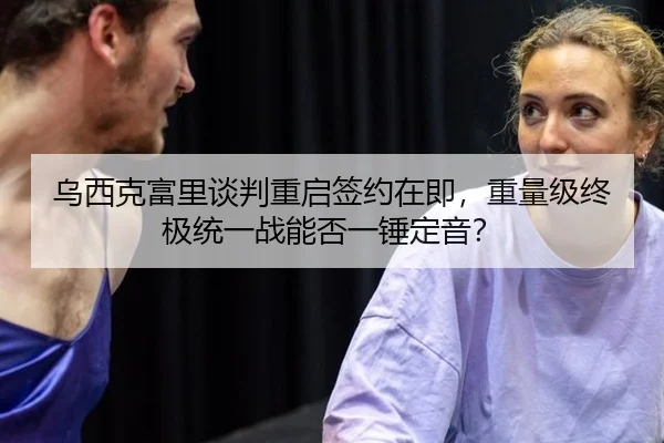 乌西克富里谈判重启签约在即，重量级终极统一战能否一锤定音？